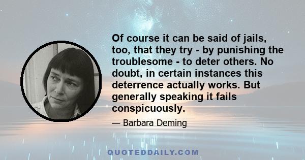 Of course it can be said of jails, too, that they try - by punishing the troublesome - to deter others. No doubt, in certain instances this deterrence actually works. But generally speaking it fails conspicuously.
