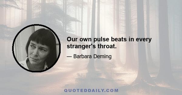 Our own pulse beats in every stranger's throat.