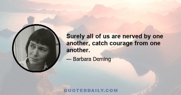 Surely all of us are nerved by one another, catch courage from one another.