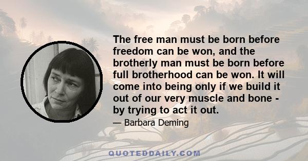 The free man must be born before freedom can be won, and the brotherly man must be born before full brotherhood can be won. It will come into being only if we build it out of our very muscle and bone - by trying to act