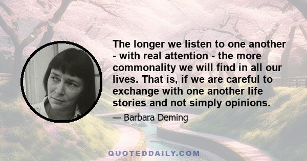 The longer we listen to one another - with real attention - the more commonality we will find in all our lives. That is, if we are careful to exchange with one another life stories and not simply opinions.