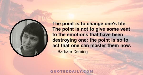 The point is to change one's life. The point is not to give some vent to the emotions that have been destroying one; the point is so to act that one can master them now.