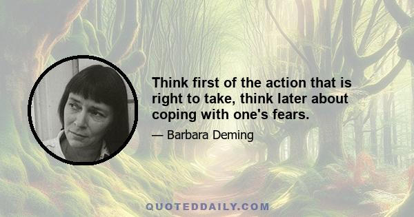 Think first of the action that is right to take, think later about coping with one's fears.