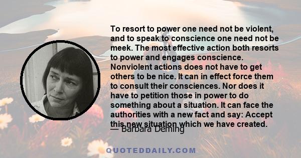 To resort to power one need not be violent, and to speak to conscience one need not be meek. The most effective action both resorts to power and engages conscience. Nonviolent actions does not have to get others to be