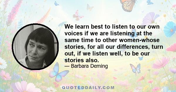 We learn best to listen to our own voices if we are listening at the same time to other women-whose stories, for all our differences, turn out, if we listen well, to be our stories also.