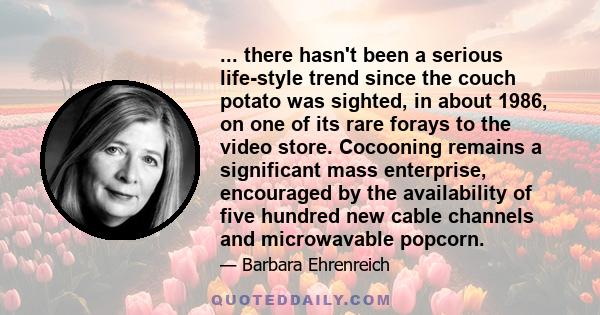 ... there hasn't been a serious life-style trend since the couch potato was sighted, in about 1986, on one of its rare forays to the video store. Cocooning remains a significant mass enterprise, encouraged by the