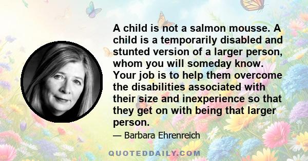 A child is not a salmon mousse. A child is a temporarily disabled and stunted version of a larger person, whom you will someday know. Your job is to help them overcome the disabilities associated with their size and