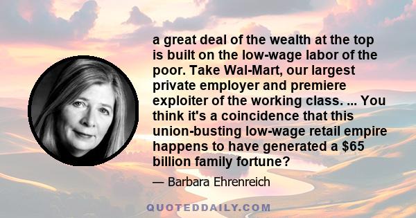 a great deal of the wealth at the top is built on the low-wage labor of the poor. Take Wal-Mart, our largest private employer and premiere exploiter of the working class. ... You think it's a coincidence that this