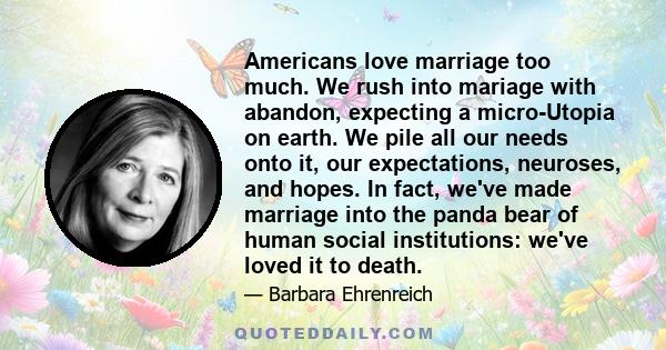 Americans love marriage too much. We rush into mariage with abandon, expecting a micro-Utopia on earth. We pile all our needs onto it, our expectations, neuroses, and hopes. In fact, we've made marriage into the panda