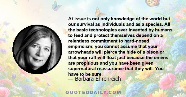 At issue is not only knowledge of the world but our survival as individuals and as a species. All the basic technologies ever invented by humans to feed and protect themselves depend on a relentless commitment to