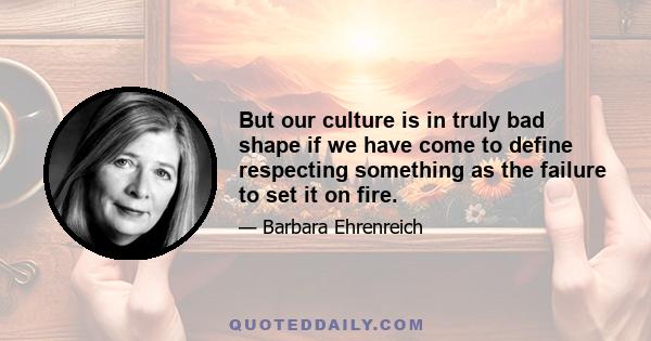 But our culture is in truly bad shape if we have come to define respecting something as the failure to set it on fire.