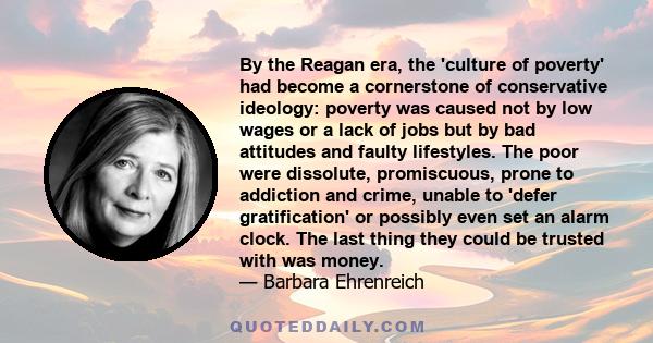 By the Reagan era, the 'culture of poverty' had become a cornerstone of conservative ideology: poverty was caused not by low wages or a lack of jobs but by bad attitudes and faulty lifestyles. The poor were dissolute,