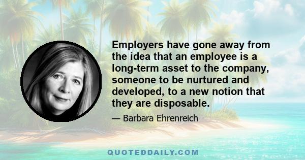 Employers have gone away from the idea that an employee is a long-term asset to the company, someone to be nurtured and developed, to a new notion that they are disposable.