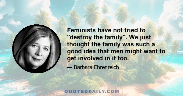 Feminists have not tried to destroy the family. We just thought the family was such a good idea that men might want to get involved in it too.