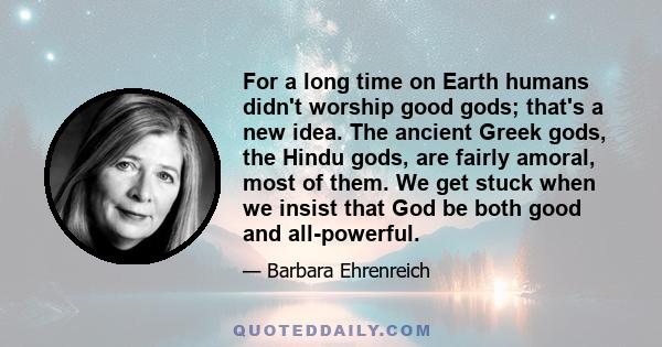 For a long time on Earth humans didn't worship good gods; that's a new idea. The ancient Greek gods, the Hindu gods, are fairly amoral, most of them. We get stuck when we insist that God be both good and all-powerful.