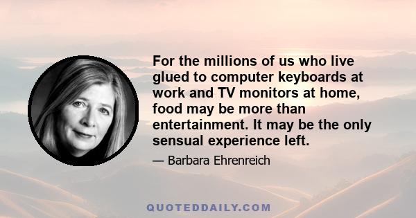 For the millions of us who live glued to computer keyboards at work and TV monitors at home, food may be more than entertainment. It may be the only sensual experience left.