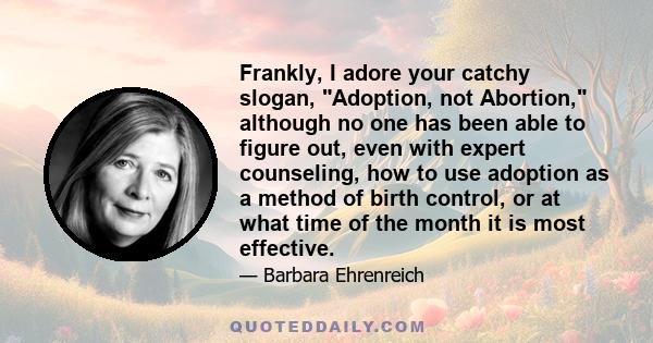 Frankly, I adore your catchy slogan, Adoption, not Abortion, although no one has been able to figure out, even with expert counseling, how to use adoption as a method of birth control, or at what time of the month it is 