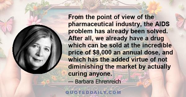 From the point of view of the pharmaceutical industry, the AIDS problem has already been solved. After all, we already have a drug which can be sold at the incredible price of $8,000 an annual dose, and which has the