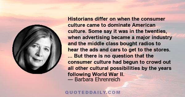 Historians differ on when the consumer culture came to dominate American culture. Some say it was in the twenties, when advertising became a major industry and the middle class bought radios to hear the ads and cars to