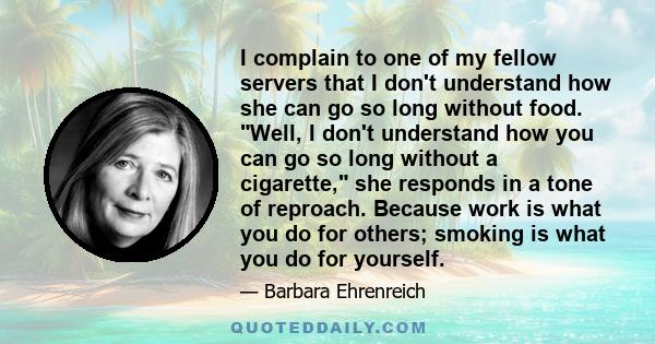 I complain to one of my fellow servers that I don't understand how she can go so long without food. Well, I don't understand how you can go so long without a cigarette, she responds in a tone of reproach. Because work