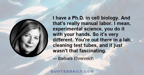 I have a Ph.D. in cell biology. And that's really manual labor. I mean, experimental science, you do it with your hands. So it's very different. You're out there in a lab, cleaning test tubes, and it just wasn't that