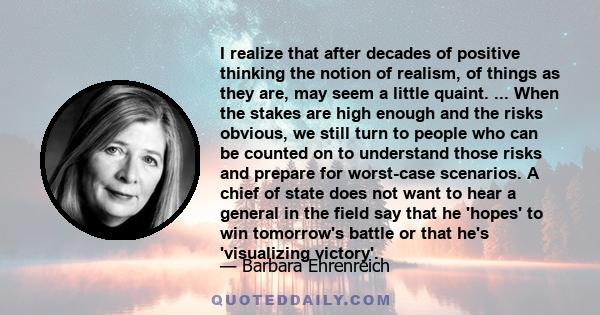 I realize that after decades of positive thinking the notion of realism, of things as they are, may seem a little quaint. ... When the stakes are high enough and the risks obvious, we still turn to people who can be