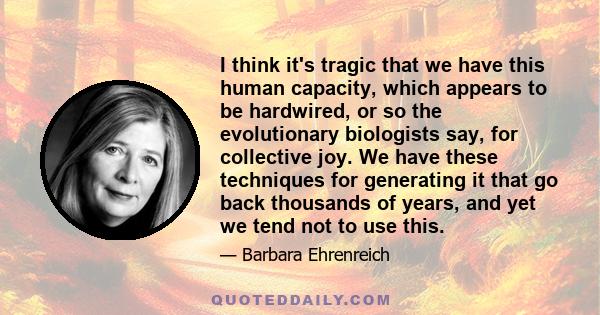 I think it's tragic that we have this human capacity, which appears to be hardwired, or so the evolutionary biologists say, for collective joy. We have these techniques for generating it that go back thousands of years, 