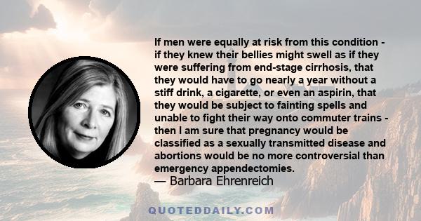 If men were equally at risk from this condition - if they knew their bellies might swell as if they were suffering from end-stage cirrhosis, that they would have to go nearly a year without a stiff drink, a cigarette,