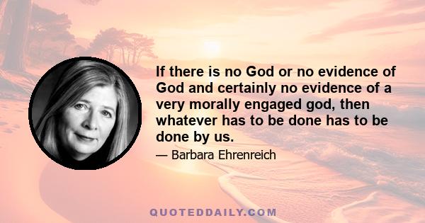 If there is no God or no evidence of God and certainly no evidence of a very morally engaged god, then whatever has to be done has to be done by us.