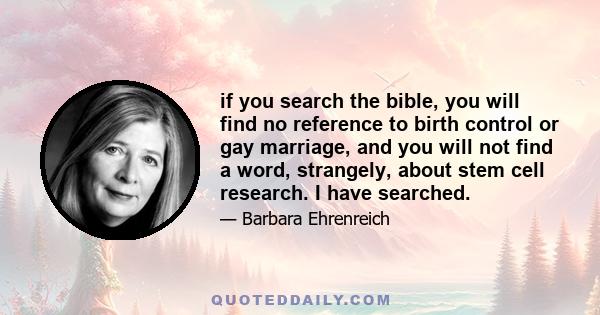 if you search the bible, you will find no reference to birth control or gay marriage, and you will not find a word, strangely, about stem cell research. I have searched.