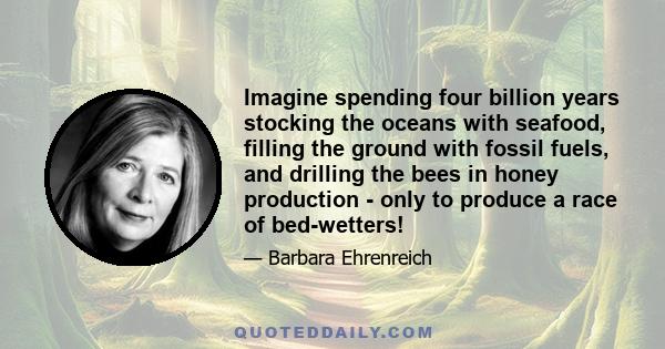 Imagine spending four billion years stocking the oceans with seafood, filling the ground with fossil fuels, and drilling the bees in honey production - only to produce a race of bed-wetters!