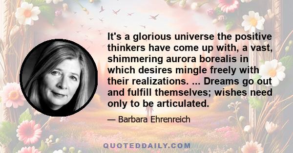 It's a glorious universe the positive thinkers have come up with, a vast, shimmering aurora borealis in which desires mingle freely with their realizations. ... Dreams go out and fulfill themselves; wishes need only to