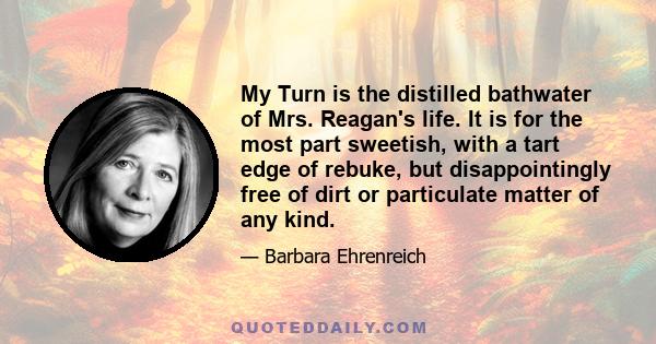 My Turn is the distilled bathwater of Mrs. Reagan's life. It is for the most part sweetish, with a tart edge of rebuke, but disappointingly free of dirt or particulate matter of any kind.