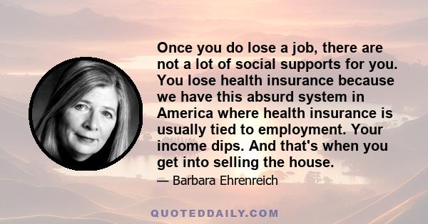 Once you do lose a job, there are not a lot of social supports for you. You lose health insurance because we have this absurd system in America where health insurance is usually tied to employment. Your income dips. And 