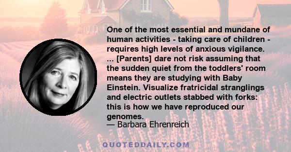 One of the most essential and mundane of human activities - taking care of children - requires high levels of anxious vigilance. ... [Parents] dare not risk assuming that the sudden quiet from the toddlers' room means