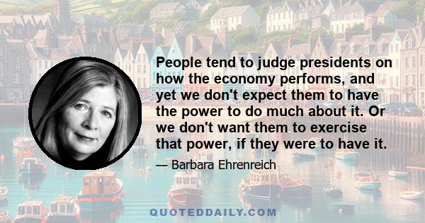 People tend to judge presidents on how the economy performs, and yet we don't expect them to have the power to do much about it. Or we don't want them to exercise that power, if they were to have it.