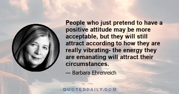 People who just pretend to have a positive attitude may be more acceptable, but they will still attract according to how they are really vibrating- the energy they are emanating will attract their circumstances.