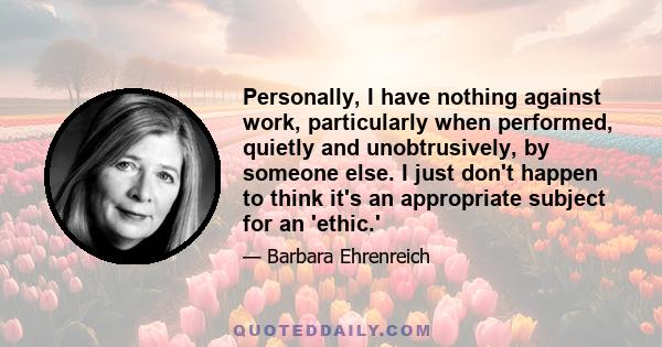 Personally, I have nothing against work, particularly when performed, quietly and unobtrusively, by someone else. I just don't happen to think it's an appropriate subject for an 'ethic.'