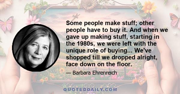 Some people make stuff; other people have to buy it. And when we gave up making stuff, starting in the 1980s, we were left with the unique role of buying... We've shopped till we dropped alright, face down on the floor.