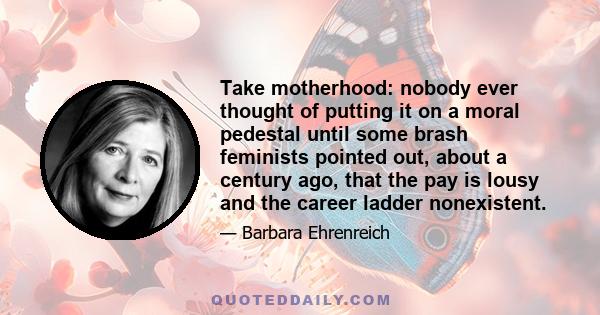 Take motherhood: nobody ever thought of putting it on a moral pedestal until some brash feminists pointed out, about a century ago, that the pay is lousy and the career ladder nonexistent.