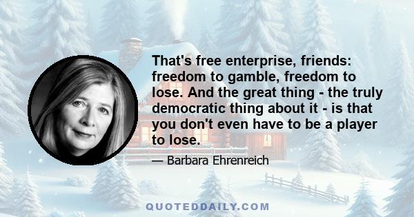 That's free enterprise, friends: freedom to gamble, freedom to lose. And the great thing - the truly democratic thing about it - is that you don't even have to be a player to lose.