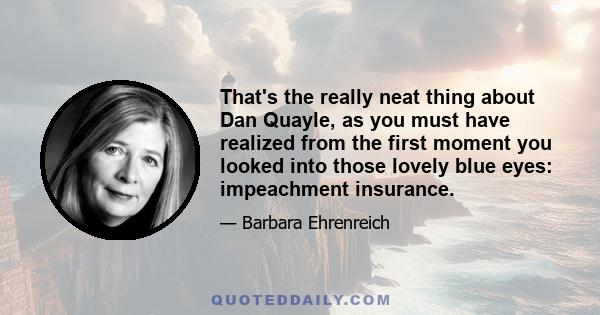 That's the really neat thing about Dan Quayle, as you must have realized from the first moment you looked into those lovely blue eyes: impeachment insurance.