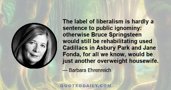 The label of liberalism is hardly a sentence to public ignominy: otherwise Bruce Springsteen would still be rehabilitating used Cadillacs in Asbury Park and Jane Fonda, for all we know, would be just another overweight