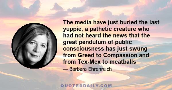 The media have just buried the last yuppie, a pathetic creature who had not heard the news that the great pendulum of public consciousness has just swung from Greed to Compassion and from Tex-Mex to meatballs