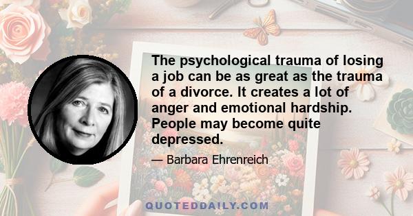 The psychological trauma of losing a job can be as great as the trauma of a divorce. It creates a lot of anger and emotional hardship. People may become quite depressed.