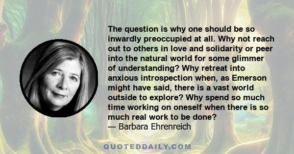 The question is why one should be so inwardly preoccupied at all. Why not reach out to others in love and solidarity or peer into the natural world for some glimmer of understanding? Why retreat into anxious