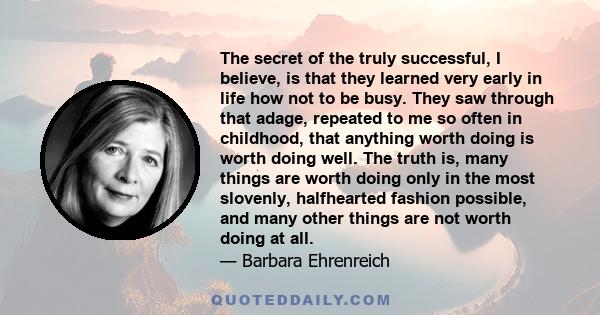 The secret of the truly successful, I believe, is that they learned very early in life how not to be busy. They saw through that adage, repeated to me so often in childhood, that anything worth doing is worth doing