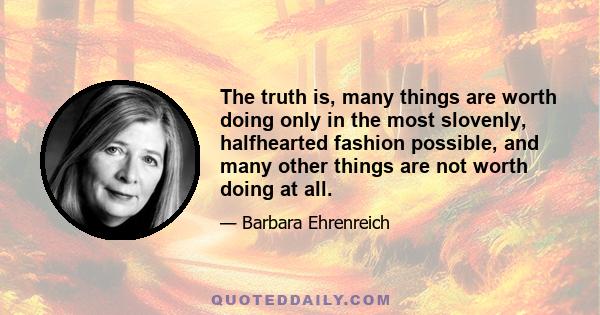 The truth is, many things are worth doing only in the most slovenly, halfhearted fashion possible, and many other things are not worth doing at all.