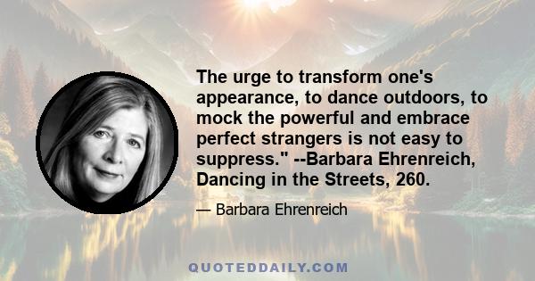 The urge to transform one's appearance, to dance outdoors, to mock the powerful and embrace perfect strangers is not easy to suppress. --Barbara Ehrenreich, Dancing in the Streets, 260.