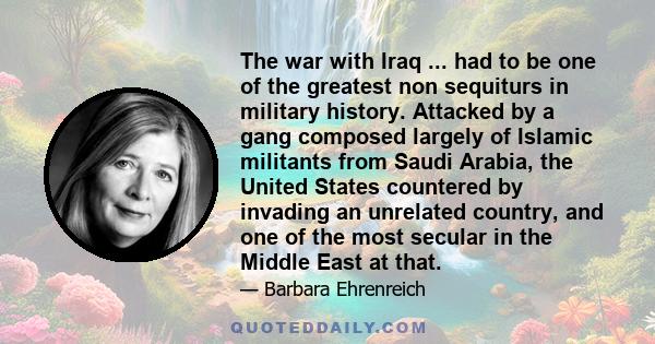 The war with Iraq ... had to be one of the greatest non sequiturs in military history. Attacked by a gang composed largely of Islamic militants from Saudi Arabia, the United States countered by invading an unrelated